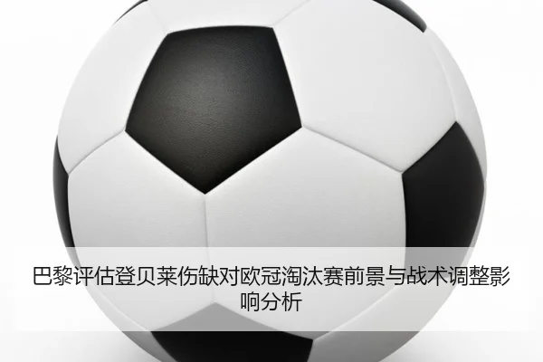巴黎评估登贝莱伤缺对欧冠淘汰赛前景与战术调整影响分析