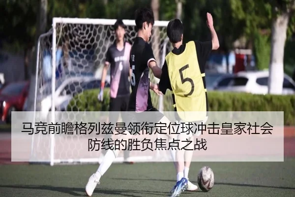 马竞前瞻格列兹曼领衔定位球冲击皇家社会防线的胜负焦点之战
