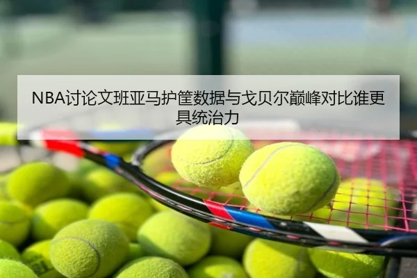 NBA讨论文班亚马护筐数据与戈贝尔巅峰对比谁更具统治力