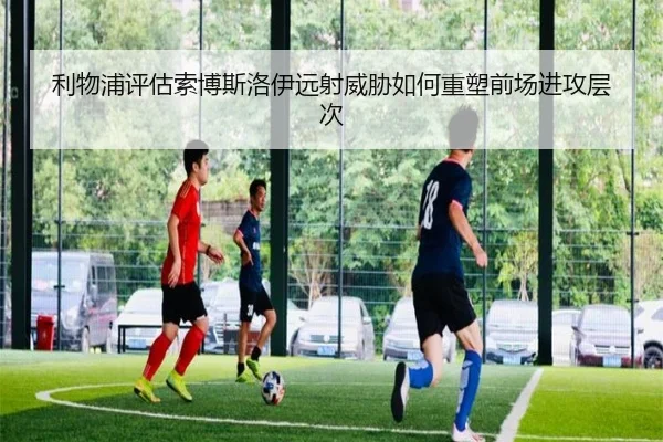 利物浦评估索博斯洛伊远射威胁如何重塑前场进攻层次