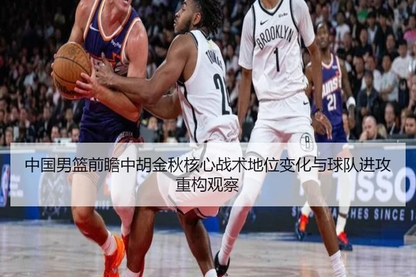 中国男篮前瞻中胡金秋核心战术地位变化与球队进攻重构观察