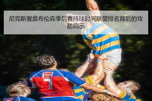 尼克斯复盘布伦森季后赛持球时间联盟排名背后的攻防启示