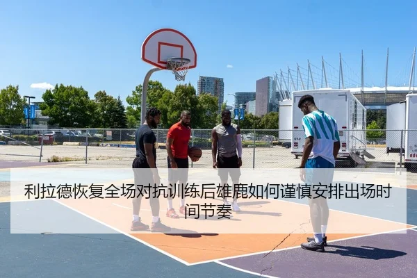 利拉德恢复全场对抗训练后雄鹿如何谨慎安排出场时间节奏