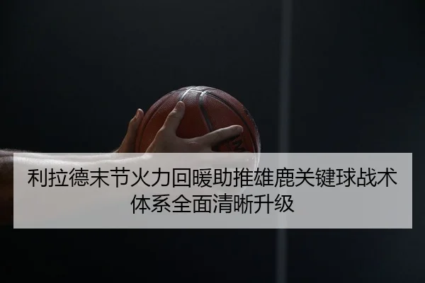 利拉德末节火力回暖助推雄鹿关键球战术体系全面清晰升级